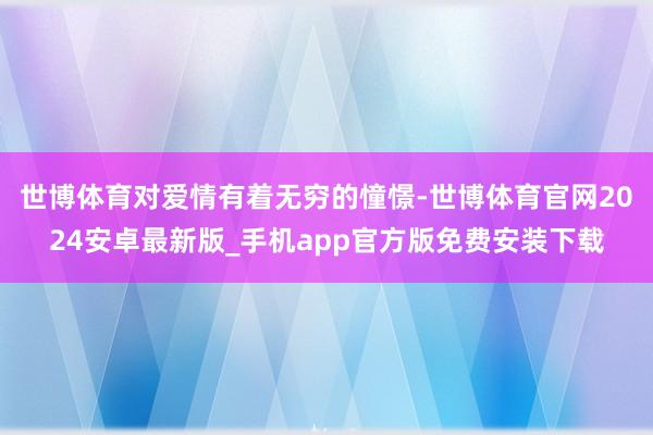 世博体育对爱情有着无穷的憧憬-世博体育官网2024安卓最新版_手机app官方版免费安装下载