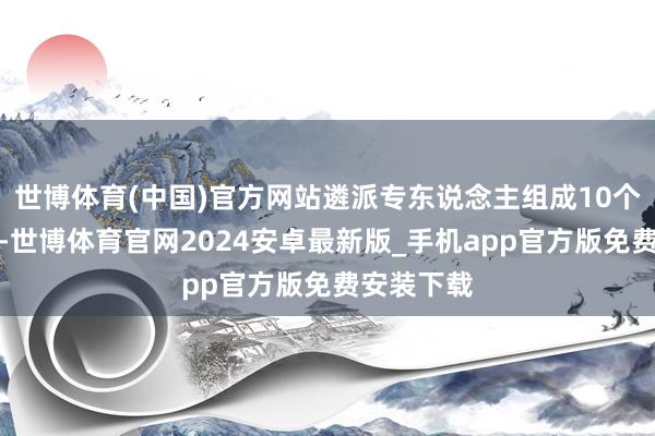世博体育(中国)官方网站遴派专东说念主组成10个评议小组-世博体育官网2024安卓最新版_手机app官方版免费安装下载