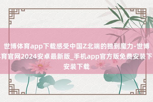 世博体育app下载感受中国Z北端的独到魔力-世博体育官网2024安卓最新版_手机app官方版免费安装下载
