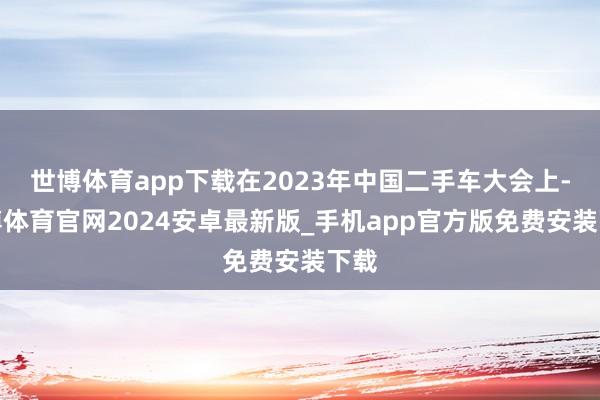 世博体育app下载在2023年中国二手车大会上-世博体育官网2024安卓最新版_手机app官方版免费安装下载