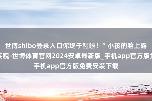 世博shibo登录入口你终于醒啦！”小孩的脸上露馅了大大的笑貌-世博体育官网2024安卓最新版_手机app官方版免费安装下载