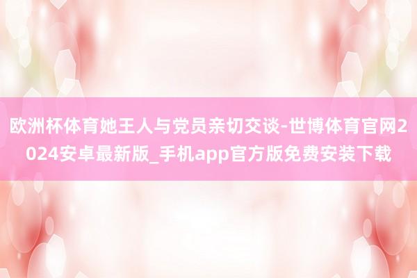 欧洲杯体育她王人与党员亲切交谈-世博体育官网2024安卓最新版_手机app官方版免费安装下载