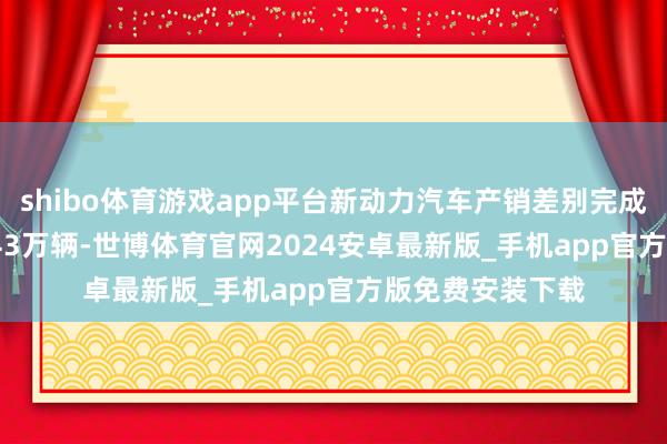 shibo体育游戏app平台新动力汽车产销差别完成146.3万辆和143万辆-世博体育官网2024安卓最新版_手机app官方版免费安装下载