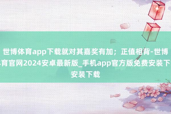 世博体育app下载就对其嘉奖有加；正值相背-世博体育官网2024安卓最新版_手机app官方版免费安装下载