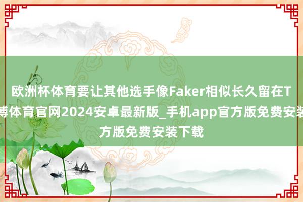 欧洲杯体育要让其他选手像Faker相似长久留在T1-世博体育官网2024安卓最新版_手机app官方版免费安装下载