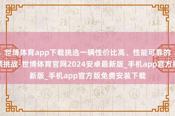 世博体育app下载挑选一辆性价比高、性能可靠的车辆无疑是一项挑战-世博体育官网2024安卓最新版_手机app官方版免费安装下载