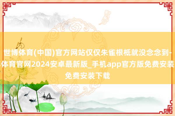 世博体育(中国)官方网站仅仅朱雀根柢就没念念到-世博体育官网2024安卓最新版_手机app官方版免费安装下载