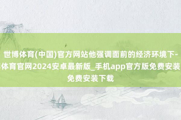 世博体育(中国)官方网站他强调面前的经济环境下-世博体育官网2024安卓最新版_手机app官方版免费安装下载