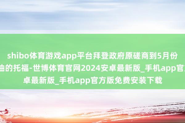 shibo体育游戏app平台拜登政府原磋商到5月份完成1580万桶原油的托福-世博体育官网2024安卓最新版_手机app官方版免费安装下载