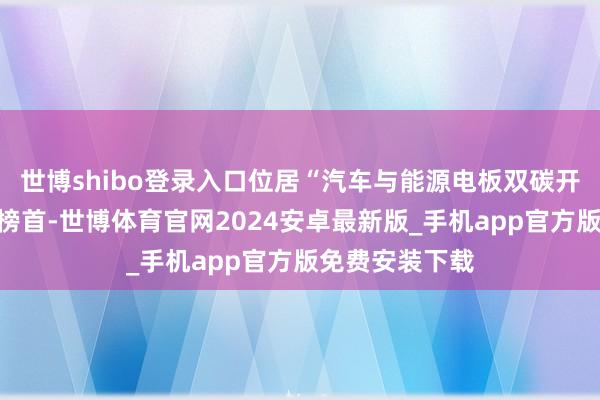 世博shibo登录入口位居“汽车与能源电板双碳开辟力排名榜”榜首-世博体育官网2024安卓最新版_手机app官方版免费安装下载