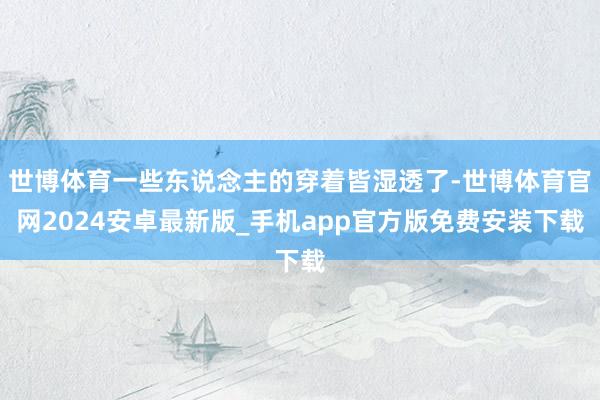 世博体育一些东说念主的穿着皆湿透了-世博体育官网2024安卓最新版_手机app官方版免费安装下载
