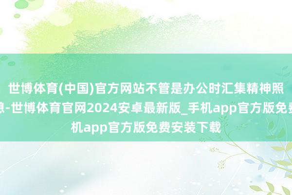 世博体育(中国)官方网站不管是办公时汇集精神照旧午后小憩-世博体育官网2024安卓最新版_手机app官方版免费安装下载