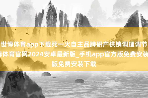 世博体育app下载死一火自主品牌研产供销调理调节-世博体育官网2024安卓最新版_手机app官方版免费安装下载