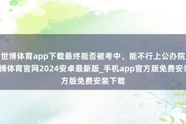 世博体育app下载最终能否被考中、能不行上公办院校-世博体育官网2024安卓最新版_手机app官方版免费安装下载