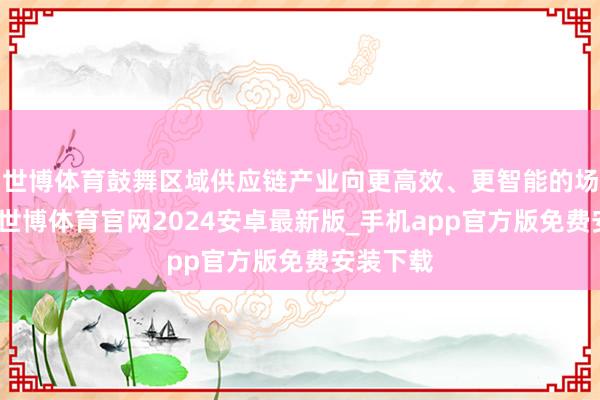 世博体育鼓舞区域供应链产业向更高效、更智能的场地发展-世博体育官网2024安卓最新版_手机app官方版免费安装下载