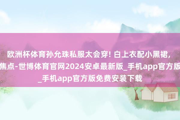 欧洲杯体育孙允珠私服太会穿! 白上衣配小黑裙, 浅薄搭配秒变焦点-世博体育官网2024安卓最新版_手机app官方版免费安装下载