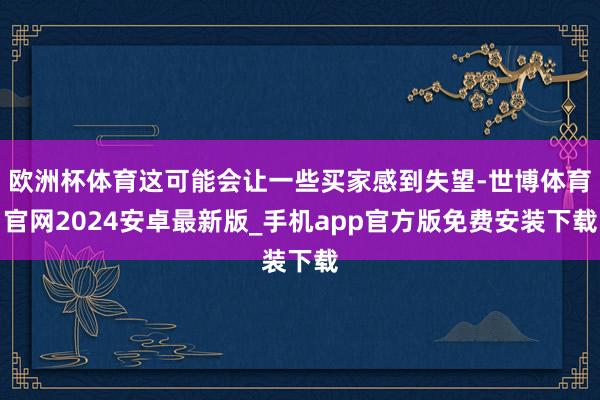欧洲杯体育这可能会让一些买家感到失望-世博体育官网2024安卓最新版_手机app官方版免费安装下载