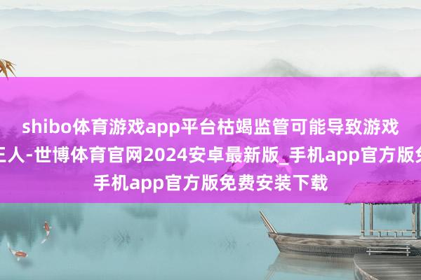 shibo体育游戏app平台枯竭监管可能导致游戏本色良莠不王人-世博体育官网2024安卓最新版_手机app官方版免费安装下载