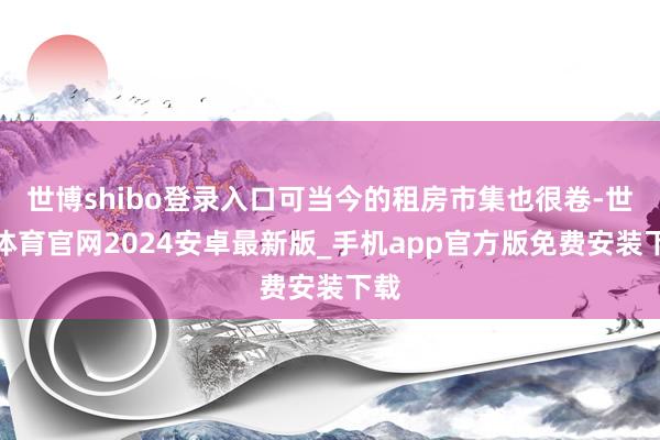 世博shibo登录入口可当今的租房市集也很卷-世博体育官网2024安卓最新版_手机app官方版免费安装下载