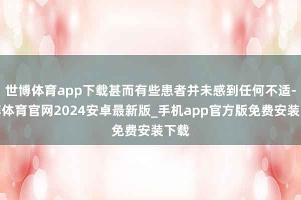 世博体育app下载甚而有些患者并未感到任何不适-世博体育官网2024安卓最新版_手机app官方版免费安装下载
