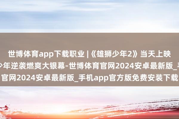 世博体育app下载职业 |《雄狮少年2》当天上映！三年之约热血纪念，少年逆袭燃爽大银幕-世博体育官网2024安卓最新版_手机app官方版免费安装下载