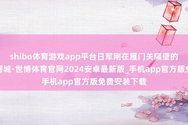 shibo体育游戏app平台日军刚在雁门关隔壁的宁武县本质屠城-世博体育官网2024安卓最新版_手机app官方版免费安装下载