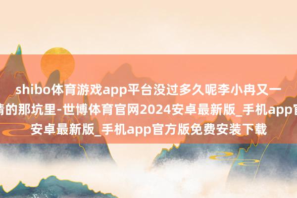 shibo体育游戏app平台没过多久呢李小冉又一次昏昏欲睡进了热情的那坑里-世博体育官网2024安卓最新版_手机app官方版免费安装下载