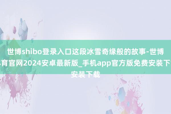 世博shibo登录入口这段冰雪奇缘般的故事-世博体育官网2024安卓最新版_手机app官方版免费安装下载