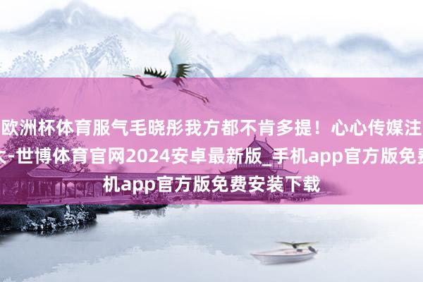 欧洲杯体育服气毛晓彤我方都不肯多提！心心传媒注册老本不大-世博体育官网2024安卓最新版_手机app官方版免费安装下载