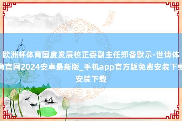 欧洲杯体育国度发展校正委副主任郑备默示-世博体育官网2024安卓最新版_手机app官方版免费安装下载