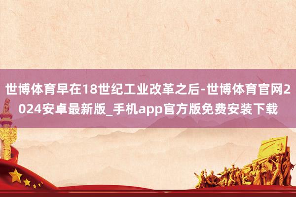 世博体育早在18世纪工业改革之后-世博体育官网2024安卓最新版_手机app官方版免费安装下载