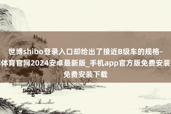 世博shibo登录入口却给出了接近B级车的规格-世博体育官网2024安卓最新版_手机app官方版免费安装下载