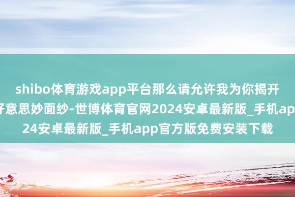 shibo体育游戏app平台那么请允许我为你揭开一处绝好意思秘境的好意思妙面纱-世博体育官网2024安卓最新版_手机app官方版免费安装下载