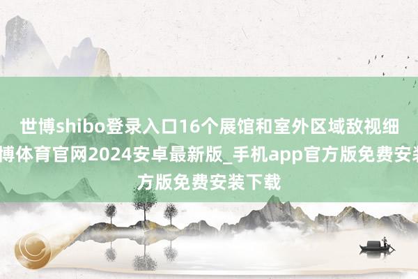 世博shibo登录入口16个展馆和室外区域敌视细致-世博体育官网2024安卓最新版_手机app官方版免费安装下载