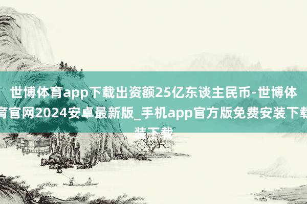 世博体育app下载出资额25亿东谈主民币-世博体育官网2024安卓最新版_手机app官方版免费安装下载