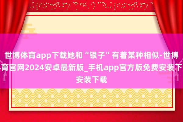 世博体育app下载她和“银子”有着某种相似-世博体育官网2024安卓最新版_手机app官方版免费安装下载