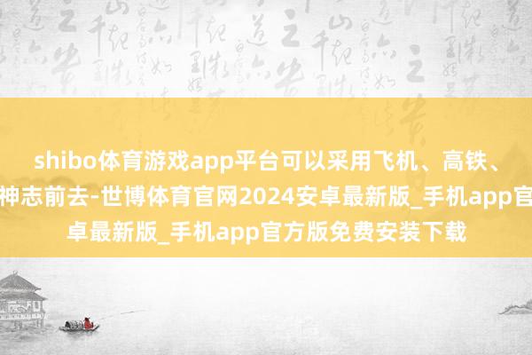shibo体育游戏app平台可以采用飞机、高铁、火车或汽车等多种神志前去-世博体育官网2024安卓最新版_手机app官方版免费安装下载