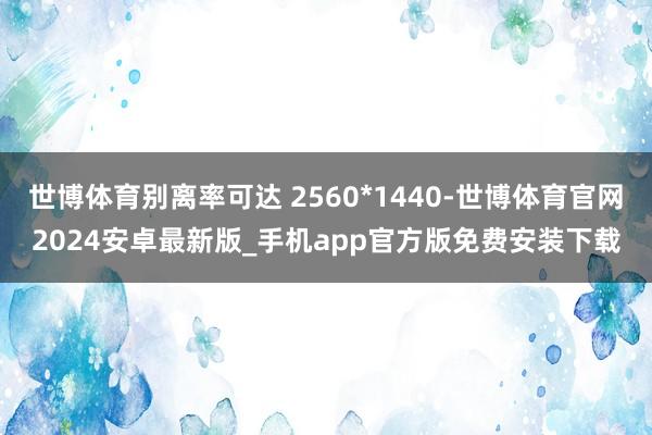 世博体育别离率可达 2560*1440-世博体育官网2024安卓最新版_手机app官方版免费安装下载