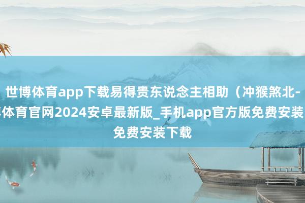 世博体育app下载易得贵东说念主相助（冲猴煞北-世博体育官网2024安卓最新版_手机app官方版免费安装下载