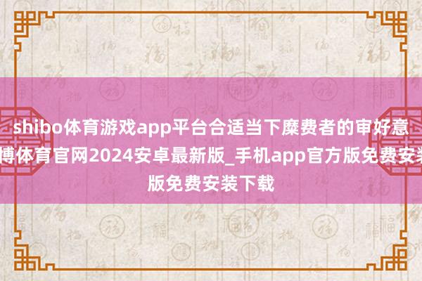 shibo体育游戏app平台合适当下糜费者的审好意思-世博体育官网2024安卓最新版_手机app官方版免费安装下载