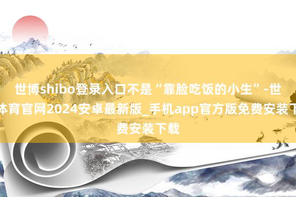 世博shibo登录入口不是“靠脸吃饭的小生”-世博体育官网2024安卓最新版_手机app官方版免费安装下载
