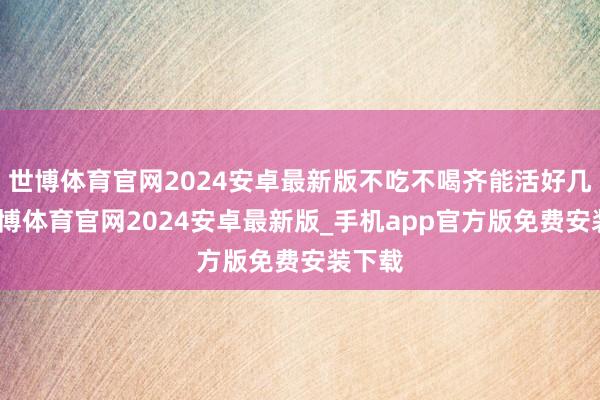 世博体育官网2024安卓最新版不吃不喝齐能活好几周-世博体育官网2024安卓最新版_手机app官方版免费安装下载