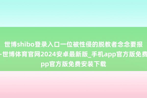 世博shibo登录入口一位被性侵的脱教者念念要报警、立案-世博体育官网2024安卓最新版_手机app官方版免费安装下载