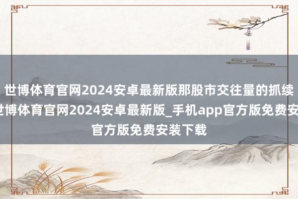 世博体育官网2024安卓最新版那股市交往量的抓续活跃-世博体育官网2024安卓最新版_手机app官方版免费安装下载
