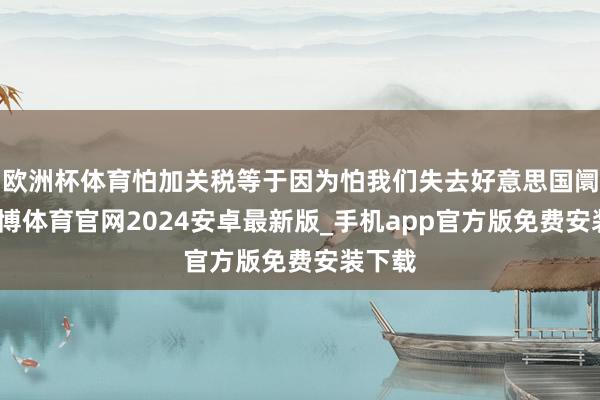 欧洲杯体育怕加关税等于因为怕我们失去好意思国阛阓-世博体育官网2024安卓最新版_手机app官方版免费安装下载