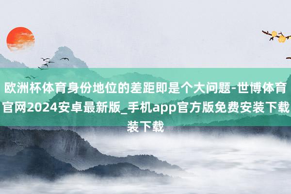 欧洲杯体育身份地位的差距即是个大问题-世博体育官网2024安卓最新版_手机app官方版免费安装下载