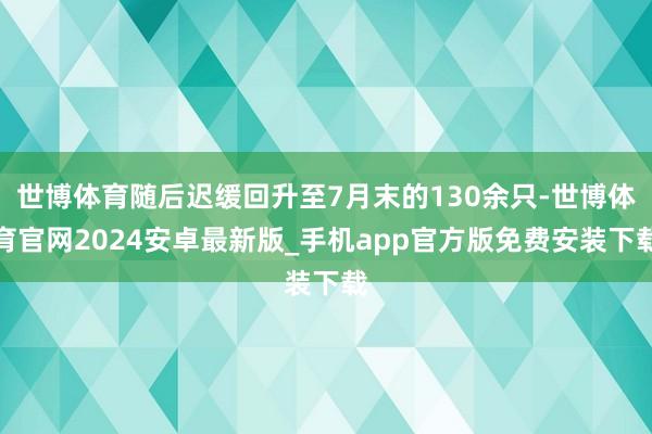 世博体育随后迟缓回升至7月末的130余只-世博体育官网2024安卓最新版_手机app官方版免费安装下载