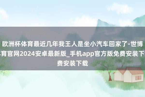 欧洲杯体育最近几年我王人是坐小汽车回家了-世博体育官网2024安卓最新版_手机app官方版免费安装下载