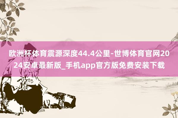 欧洲杯体育震源深度44.4公里-世博体育官网2024安卓最新版_手机app官方版免费安装下载