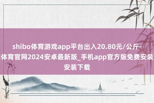 shibo体育游戏app平台出入20.80元/公斤-世博体育官网2024安卓最新版_手机app官方版免费安装下载